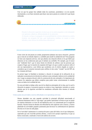 258
Una vez que los grupos han saldado todas las cuestiones, poniéndose o no de acuerdo
internamente, es un buen momento para hacer una nueva puesta en común de lo que hayan
elaborado.
Durante la discusión sugerimos recalcar que en la cuarta pregunta se está trabajando
con opiniones subjetivas, diferenciándola de las anteriores.
Al discutir, en base a la pregunta 4, la razonabilidad de criterios alternativos, podría
incluirse una pregunta del tipo ¿qué implicancias tendrían, en cuanto a costos
laborales, estas últimas dos definiciones alternativas?
Como cierre de esta puesta en común, proponemos plantear una nueva situación: ¿piensan
que se trata de un método objetivo y confiable para medir la calidad del aire? Esta pregunta
no tiene una respuesta unívoca, sino que plantea una situación abierta en la que habrá que
detenerse en las condiciones para que el método sea confiable. Por ejemplo, que el sensor
esté “midiendo bien”; que la única fuente de dióxido de carbono sean las personas que
ocupan el lugar; que la muestra de ocupantes del lugar a la que se pidió su parecer sobre el
aire sea representativa; y por último que acordemos con el criterio elegido en cuanto a
considerar que el consenso necesario para calificar el aire como “viciado” sea del 80% de
los visitantes del local.
En primer lugar, la finalidad es introducir y discutir el concepto de la utilización de un
indicador (concentración de dióxido de carbono) como estimador indirecto de la calidad del
aire. Luego se propone discutir sobre la construcción de este estimador y la importancia de
conocer los supuestos que deben cumplirse para poder tomar criteriosamente la medida
como un índice de la calidad del aire.
En esta actividad se trabaja sobre uno de los objetivos principales de la clase, por lo cual la
discusión en grupos y la posterior puesta en común es muy importante, teniendo en cuenta
además que en la siguiente actividad los estudiantes utilizarán ellos mismos el método
descripto.
Cómo ayuda esta actividad a resolver dificultades en el aprendizaje del tema
Hemos abordado con esta segunda actividad la principal dificultad mencionada al
comenzar.Intentamos abrir la “caja negra” que podría representar la forma en que un grupo
de expertos determina si el aire de una habitación está o no contaminado por la ocupación
humana. Nuestra forma de abordar esta dificultad ha sido explicitar estos criterios, y hemos
planteado las actividades grupales justamente para favorecer la confrontación de opiniones
diversas en el seno de cada grupo.
En la Actividad 3 planteamos la construcción paso a paso del índice con el que trabajamos,
esperando que este recorrido permita afirmar, a través de la propia experiencia, lo que ya
hemos enunciado y analizado a través del análisis de un texto.
 