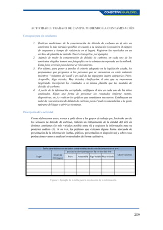 259
ACTIVIDAD 3: TRABAJO DE CAMPO. MIDIENDO LA CONTAMINACIÓN
Consignas para los estudiantes
1. Realicen mediciones de la concentración de dióxido de carbono en el aire en
ambientes lo más variados posibles en cuanto a su ocupación (consideren el número
de ocupantes y tiempo de residencia en el lugar). Registren los resultados en un
archivo de planilla de cálculo (Excel o Geogebra, por ejemplo).
2. Además de medir la concentración de dióxido de carbono, en cada uno de los
ambientes elegidos tomen una fotografía con la cámara incorporada en la netbook.
Estas fotos servirán para ilustrar el relevamiento.
3. Por último, para poner a prueba el criterio adoptado en la legislación citada, les
proponemos que pregunten a las personas que se encuentran en cada ambiente
(nuestros “visitantes del local”) en cuál de las siguientes cuatro categorías (Puro;
Aceptable; Algo viciado; Muy viciado) clasificarían el aire que se encuentran
respirando. Incorporen los resultados a la misma planilla que las medidas de
dióxido de carbono.
4. A partir de la información recopilada, califiquen el aire en cada uno de los sitios
analizados. Elijan una forma de presentar los resultados (informe escrito,
diapositivas, etc.) y realicen los gráficos que consideren necesarios. Establezcan un
valor de concentración de dióxido de carbono para el cual recomendarían a la gente
retirarse del lugar o abrir las ventanas.
Descripción de la actividad
Como adelantamos antes, vamos a pedir ahora a los grupos de trabajo que, haciendo uso de
los sensores de dióxido de carbono, realicen un relevamiento de la calidad del aire en
distintos ambientes (lo más variados posible entre sí) y registren la información para su
posterior análisis (1). A su vez, les pedimos que elaboren alguna forma adecuada de
presentación de la información (tablas, gráficos, presentación en diapositivas) y sobre estas
producciones vamos a analizar los resultados de forma cualitativa.
Figura 1. Ejemplo de la tabla para la recolección de la información.
 