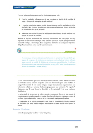 260
Para este primer análisis proponemos las siguientes preguntas guía:
 ¿Son los resultados coherentes con lo que esperaban en función de la cantidad de
gente y el tiempo de ocupación de cada ambiente?
 ¿Tuvieron que eliminar alguna medida porque pensaron que los resultados no serían
confiables? Por ejemplo, ¿consideraron que no debería haber otras fuentes de dióxido
de carbono más allá de las personas?
 ¿Observan una correlación entre las opiniones de los visitantes de cada ambiente y la
medida de dióxido de carbono?
Además de discutir propiamente los resultados encontrados por cada grupo, es muy
importante en esta instancia trabajar sobre la forma que hayan elegido para presentarlos,
analizando ventajas y desventajas. Esto nos permite detenernos en un aspecto importante
del quehacer científico, como es el de la comunicación.
A pesar de que lo hemos trabajado explícitamente en la Actividad 2, es probable que
alguno de los grupos de estudiantes no incluya en sus resultados el criterio utilizado
para convertir la medida de dióxido de carbono en una calificación. En tal caso
debemos remarcar que, sin esta información, es muy difícil poder estar de acuerdo o
no con los resultados a los que se llega.
En esta actividad hemos aplicado el método de estimación de la calidad del aire utilizando
las netbooks con los sensores acoplados como una herramienta para tomar medidas “a
campo”. El recorrido de este camino obliga a integrar las mediciones experimentales con
información subjetiva, y terminar finalmente proponiendo una conclusión “de expertos”.
Esperamos que de esta forma lo discutido en la Actividad 2 se torne realmente
significativo.
La diversidad de tareas que se piden, además, seguramente llevará a los grupos de
estudiantes a un verdadero trabajo en equipo, distribuyendo los roles (medidas, registro de
los datos, registro fotográfico, encuesta de los visitantes de los lugares relevados).
La elaboración de un informe para toda la clase, como ya mencionamos, implica una serie
de decisiones que serán puestas luego a consideración de toda la clase en la puesta en
común.
Estrategias TIC utilizadas
Netbooks para registrar los datos y tomar fotografías.
 
