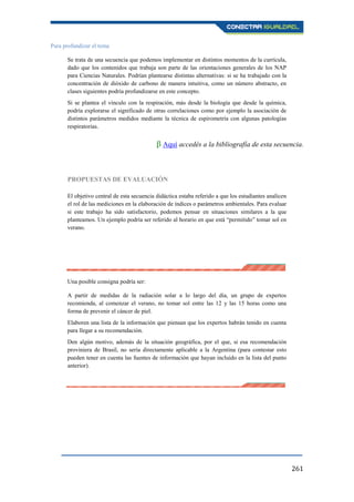 261
Para profundizar el tema
Se trata de una secuencia que podemos implementar en distintos momentos de la currícula,
dado que los contenidos que trabaja son parte de las orientaciones generales de los NAP
para Ciencias Naturales. Podrían plantearse distintas alternativas: si se ha trabajado con la
concentración de dióxido de carbono de manera intuitiva, como un número abstracto, en
clases siguientes podría profundizarse en este concepto.
Si se plantea el vínculo con la respiración, más desde la biología que desde la química,
podría explorarse el significado de otras correlaciones como por ejemplo la asociación de
distintos parámetros medidos mediante la técnica de espirometría con algunas patologías
respiratorias.
β Aquí accedés a la bibliografía de esta secuencia.
PROPUESTAS DE EVALUACIÓN
El objetivo central de esta secuencia didáctica estaba referido a que los estudiantes analicen
el rol de las mediciones en la elaboración de índices o parámetros ambientales. Para evaluar
si este trabajo ha sido satisfactorio, podemos pensar en situaciones similares a la que
planteamos. Un ejemplo podría ser referido al horario en que está “permitido” tomar sol en
verano.
Una posible consigna podría ser:
A partir de medidas de la radiación solar a lo largo del día, un grupo de expertos
recomienda, al comenzar el verano, no tomar sol entre las 12 y las 15 horas como una
forma de prevenir el cáncer de piel.
Elaboren una lista de la información que piensan que los expertos habrán tenido en cuenta
para llegar a su recomendación.
Den algún motivo, además de la situación geográfica, por el que, si esa recomendación
proviniera de Brasil, no sería directamente aplicable a la Argentina (para contestar esto
pueden tener en cuenta las fuentes de información que hayan incluido en la lista del punto
anterior).
 