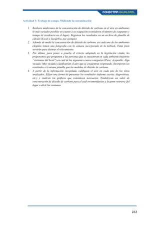 263
Actividad 3: Trabajo de campo. Midiendo la contaminación
1. Realicen mediciones de la concentración de dióxido de carbono en el aire en ambientes
lo más variados posibles en cuanto a su ocupación (consideren el número de ocupantes y
tiempo de residencia en el lugar). Registren los resultados en un archivo de planilla de
cálculo (Excel o Geogebra, por ejemplo).
2. Además de medir la concentración de dióxido de carbono, en cada uno de los ambientes
elegidos tomen una fotografía con la cámara incorporada en la netbook. Estas fotos
servirán para ilustrar el relevamiento.
3. Por último, para poner a prueba el criterio adoptado en la legislación citada, les
proponemos que pregunten a las personas que se encuentran en cada ambiente (nuestros
“visitantes del local”) en cuál de las siguientes cuatro categorías (Puro; Aceptable; Algo
viciado; Muy viciado) clasificarían el aire que se encuentran respirando. Incorporen los
resultados a la misma planilla que las medidas de dióxido de carbono.
4. A partir de la información recopilada, califiquen el aire en cada uno de los sitios
analizados. Elijan una forma de presentar los resultados (informe escrito, diapositivas,
etc.) y realicen los gráficos que consideren necesarios. Establezcan un valor de
concentración de dióxido de carbono para el cual recomendarían a la gente retirarse del
lugar o abrir las ventanas.
 