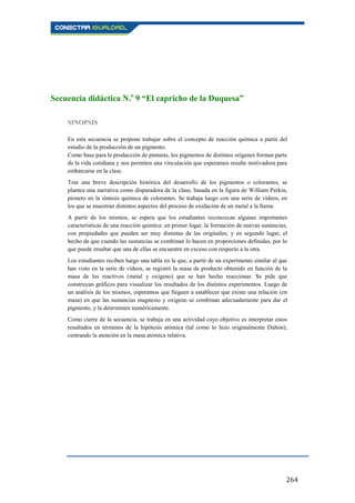 264
Secuencia didáctica N.o
9 “El capricho de la Duquesa”
SINOPSIS
En esta secuencia se propone trabajar sobre el concepto de reacción química a partir del
estudio de la producción de un pigmento.
Como base para la producción de pinturas, los pigmentos de distintos orígenes forman parte
de la vida cotidiana y nos permiten una vinculación que esperamos resulte motivadora para
embarcarse en la clase.
Tras una breve descripción histórica del desarrollo de los pigmentos o colorantes, se
plantea una narrativa como disparadora de la clase, basada en la figura de William Perkin,
pionero en la síntesis química de colorantes. Se trabaja luego con una serie de vídeos, en
los que se muestran distintos aspectos del proceso de oxidación de un metal a la llama.
A partir de los mismos, se espera que los estudiantes reconozcan algunas importantes
características de una reacción química: en primer lugar, la formación de nuevas sustancias,
con propiedades que pueden ser muy distintas de las originales; y en segundo lugar, el
hecho de que cuando las sustancias se combinan lo hacen en proporciones definidas, por lo
que puede resultar que una de ellas se encuentre en exceso con respecto a la otra.
Los estudiantes reciben luego una tabla en la que, a partir de un experimento similar al que
han visto en la serie de vídeos, se registró la masa de producto obtenido en función de la
masa de los reactivos (metal y oxígeno) que se han hecho reaccionar. Se pide que
construyan gráficos para visualizar los resultados de los distintos experimentos. Luego de
un análisis de los mismos, esperamos que lleguen a establecer que existe una relación (en
masa) en que las sustancias magnesio y oxígeno se combinan adecuadamente para dar el
pigmento, y la determinen numéricamente.
Como cierre de la secuencia, se trabaja en una actividad cuyo objetivo es interpretar estos
resultados en términos de la hipótesis atómica (tal como lo hizo originalmente Dalton),
centrando la atención en la masa atómica relativa.
 