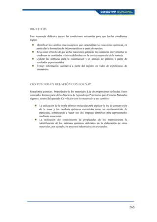 265
OBJETIVOS
Esta secuencia didáctica creará las condiciones necesarias para que los/las estudiantes
logren:
 Identificar los cambios macroscópicos que caracterizan las reacciones químicas, en
particular la formación de óxidos metálicos a partir de metales.
 Relacionar el hecho de que en las reacciones químicas las sustancias intervinientes se
combinan en cantidades relativas definidas con la teoría corpuscular de la materia.
 Utilizar las netbooks para la construcción y el análisis de gráficos a partir de
resultados experimentales.
 Extraer información cualitativa a partir del registro en vídeo de experiencias de
laboratorio.
CONTENIDOS EN RELACIÓN CON LOS NAP
Reacciones químicas. Propiedades de los materiales. Ley de proporciones definidas. Estos
contenidos forman parte de los Núcleos de Aprendizaje Prioritarios para Ciencias Naturales
vigentes, dentro del apartado En relación con los materiales y sus cambios:
 La utilización de la teoría atómico-molecular para explicar la ley de conservación
de la masa y los cambios químicos entendidos como un reordenamiento de
partículas, comenzando a hacer uso del lenguaje simbólico para representarlos
mediante ecuaciones.
 La utilización del conocimiento de propiedades de los materialespara la
identificación de los métodos químicos utilizados en la elaboración de otros
materiales, por ejemplo, en procesos industriales y/o artesanales.
 