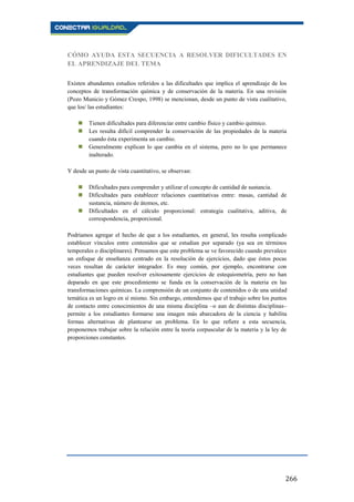 266
CÓMO AYUDA ESTA SECUENCIA A RESOLVER DIFICULTADES EN
EL APRENDIZAJE DEL TEMA
Existen abundantes estudios referidos a las dificultades que implica el aprendizaje de los
conceptos de transformación química y de conservación de la materia. En una revisión
(Pozo Municio y Gómez Crespo, 1998) se mencionan, desde un punto de vista cualitativo,
que los/ las estudiantes:
 Tienen dificultades para diferenciar entre cambio físico y cambio químico.
 Les resulta difícil comprender la conservación de las propiedades de la materia
cuando ésta experimenta un cambio.
 Generalmente explican lo que cambia en el sistema, pero no lo que permanece
inalterado.
Y desde un punto de vista cuantitativo, se observan:
 Dificultades para comprender y utilizar el concepto de cantidad de sustancia.
 Dificultades para establecer relaciones cuantitativas entre: masas, cantidad de
sustancia, número de átomos, etc.
 Dificultades en el cálculo proporcional: estrategia cualitativa, aditiva, de
correspondencia, proporcional.
Podríamos agregar el hecho de que a los estudiantes, en general, les resulta complicado
establecer vínculos entre contenidos que se estudian por separado (ya sea en términos
temporales o disciplinares). Pensamos que este problema se ve favorecido cuando prevalece
un enfoque de enseñanza centrado en la resolución de ejercicios, dado que éstos pocas
veces resultan de carácter integrador. Es muy común, por ejemplo, encontrarse con
estudiantes que pueden resolver exitosamente ejercicios de estequiometría, pero no han
deparado en que este procedimiento se funda en la conservación de la materia en las
transformaciones químicas. La comprensión de un conjunto de contenidos o de una unidad
temática es un logro en sí mismo. Sin embargo, entendemos que el trabajo sobre los puntos
de contacto entre conocimientos de una misma disciplina –o aun de distintas disciplinas–
permite a los estudiantes formarse una imagen más abarcadora de la ciencia y habilita
formas alternativas de plantearse un problema. En lo que refiere a esta secuencia,
proponemos trabajar sobre la relación entre la teoría corpuscular de la materia y la ley de
proporciones constantes.
 