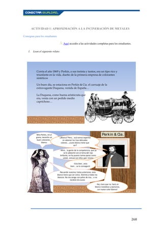 268
ACTIVIDAD 1: APROXIMACIÓN A LA INCINERACIÓN DE METALES
Consignas para los estudiantes
Ā Aquí accedés a las actividades completas para los estudiantes..
1. Lean el siguiente relato:
Corría el año 1869 y Perkin, a sus treinta y tantos, era un tipo rico y
triunfante en la vida, dueño de la primera empresa de colorantes
sintéticos
Un buen día, se estaciona en Perkin & Cia. el carruaje de la
extravagante Duquesa, venida de España…
La Duquesa, como buena aristócrata que
era, venía con un pedido medio
caprichoso…
Mire Perkin, iré al
grano, necesito un
buen colorante...
blanco
-¿Blanco? Pero... acá somos expertos
en obtener los mas delicados
colores... ¿Justo blanco tiene que
ser?
- Mire… la gente de la competencia, que ya
se le adelantó con el tema del rojo
brillante, no ha puesto tantos peros como
usted...estuve con ellos ayer mismo
- Esta bien...esta
bien... se lo conseguiré
- Recuerde nuestros tratos anteriores: este
blanco tiene que ser único. Distinto a todos los
blancos. No me venga con polvo de tiza... o no
recibirá mis euros
- No, claro que no. Será un
blanco novedoso y exclusivo,
¡un nuevo color blanco!
Perkin & Cia.
 