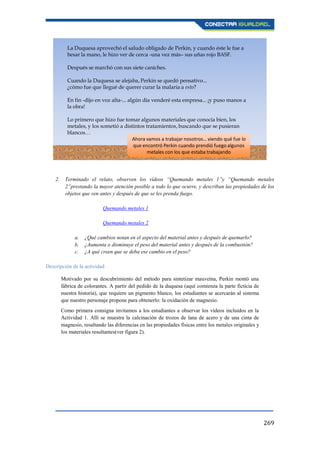 269
2. Terminado el relato, observen los vídeos “Quemando metales 1”y “Quemando metales
2”prestando la mayor atención posible a todo lo que ocurre, y describan las propiedades de los
objetos que ven antes y después de que se les prenda fuego.
Quemando metales 1
Quemando metales 2
a. ¿Qué cambios notan en el aspecto del material antes y después de quemarlo?
b. ¿Aumenta o disminuye el peso del material antes y después de la combustión?
c. ¿A qué creen que se deba ese cambio en el peso?
Descripción de la actividad
Motivado por su descubrimiento del método para sintetizar mauveína, Perkin montó una
fábrica de colorantes. A partir del pedido de la duquesa (aquí comienza la parte ficticia de
nuestra historia), que requiere un pigmento blanco, los estudiantes se acercarán al sistema
que nuestro personaje propone para obtenerlo: la oxidación de magnesio.
Como primera consigna invitamos a los estudiantes a observar los vídeos incluidos en la
Actividad 1. Allí se muestra la calcinación de trozos de lana de acero y de una cinta de
magnesio, resaltando las diferencias en las propiedades físicas entre los metales originales y
los materiales resultantes(ver figura 2).
La Duquesa aprovechó el saludo obligado de Perkin, y cuando éste le fue a
besar la mano, le hizo ver de cerca -una vez más– sus uñas rojo BASF.
Después se marchó con sus siete caniches.
Cuando la Duquesa se alejaba, Perkin se quedó pensativo...
¿cómo fue que llegué de querer curar la malaria a esto?
En fin -dijo en voz alta-... algún día venderé esta empresa... ¡y puso manos a
la obra!
Lo primero que hizo fue tomar algunos materiales que conocía bien, los
metales, y los sometió a distintos tratamientos, buscando que se pusieran
blancos…
Ahora vamos a trabajar nosotros… viendo qué fue lo
que encontró Perkin cuando prendió fuego algunos
metales con los que estaba trabajando
 
