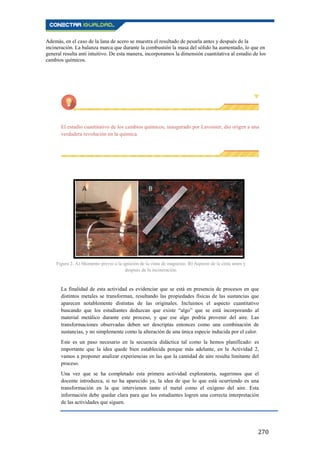 270
Además, en el caso de la lana de acero se muestra el resultado de pesarla antes y después de la
incineración. La balanza marca que durante la combustión la masa del sólido ha aumentado, lo que en
general resulta anti intuitivo. De esta manera, incorporamos la dimensión cuantitativa al estudio de los
cambios químicos.
El estudio cuantitativo de los cambios químicos, inaugurado por Lavoisier, dio origen a una
verdadera revolución en la química.
La finalidad de esta actividad es evidenciar que se está en presencia de procesos en que
distintos metales se transforman, resultando las propiedades físicas de las sustancias que
aparecen notablemente distintas de las originales. Incluimos el aspecto cuantitativo
buscando que los estudiantes deduzcan que existe “algo” que se está incorporando al
material metálico durante este proceso, y que ese algo podría provenir del aire. Las
transformaciones observadas deben ser descriptas entonces como una combinación de
sustancias, y no simplemente como la alteración de una única especie inducida por el calor.
Este es un paso necesario en la secuencia didáctica tal como la hemos planificado: es
importante que la idea quede bien establecida porque más adelante, en la Actividad 2,
vamos a proponer analizar experiencias en las que la cantidad de aire resulta limitante del
proceso.
Una vez que se ha completado esta primera actividad exploratoria, sugerimos que el
docente introduzca, si no ha aparecido ya, la idea de que lo que está ocurriendo es una
transformación en la que intervienen tanto el metal como el oxígeno del aire. Esta
información debe quedar clara para que los estudiantes logren una correcta interpretación
de las actividades que siguen.
Figura 2. A) Momento previo a la ignición de la cinta de magnesio. B) Aspecto de la cinta antes y
después de la incineración.
 