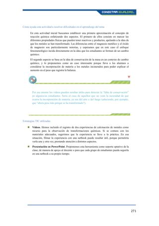 271
Cómo ayuda esta actividad a resolver dificultades en el aprendizaje del tema
En esta actividad inicial buscamos establecer una primera aproximación al concepto de
reacción química enfatizando dos aspectos. El primero de ellos consiste en marcar las
diferentes propiedades físicas que pueden tener reactivos y productos, apelando a la idea de
que los metales se han transformado. Las diferencias entre el magnesio metálico y el óxido
de magnesio son particularmente notorias, y esperamos que en este caso el enfoque
fenomenológico incida directamente en la idea que los estudiantes se forman de un cambio
químico.
El segundo aspecto se basa en la idea de conservación de la masa en un contexto de cambio
químico, y lo proponemos como un caso interesante porque lleva a los alumnos a
considerar la incorporación de materia a los metales incinerados para poder explicar el
aumento en el peso que registra la balanza.
Por eso mismo los vídeos pueden resultar útiles para detectar la “falta de conservación”
en algunos/as estudiantes. Sería el caso de aquellos que no vean la necesidad de que
ocurra la incorporación de materia, ya sea del aire o del fuego (aduciendo, por ejemplo,
que “ahora pesa más porque se ha transformado”).
Estrategias TIC utilizadas
 Vídeos. Hemos incluido el registro de dos experiencias de calcinación de metales como
recurso para la observación de transformaciones químicas. Si se contara con los
materiales adecuados, sugerimos que la experiencia se lleve a la práctica. En esa
situación, filmar la experiencia con una netbook puede resultar útil, porque permitiría
verla una y otra vez, prestando atención a distintos aspectos.
 Presentación en PowerPoint. Proponemos esta herramienta como soporte optativo de la
clase, de manera de apoyo al docente o para que cada grupo de estudiantes pueda seguirla
en una netbook a su propio tiempo.
 
