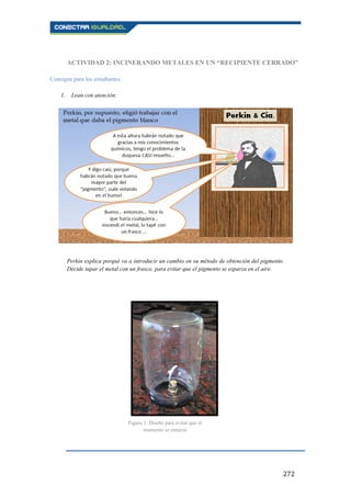 272
ACTIVIDAD 2: INCINERANDO METALES EN UN “RECIPIENTE CERRADO”
Consigna para los estudiantes
1. Lean con atención:
Perkin explica porqué va a introducir un cambio en su método de obtención del pigmento.
Decide tapar el metal con un frasco, para evitar que el pigmento se esparza en el aire.
Figura 3. Diseño para evitar que el
pigmento se esparza
 
