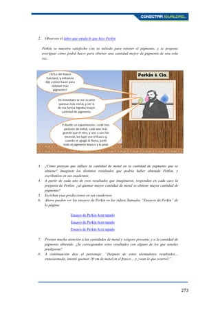 273
2. Observen el vídeo que emula lo que hizo Perkin
Perkin se muestra satisfecho con su método para retener el pigmento, y se propone
averiguar cómo podrá hacer para obtener una cantidad mayor de pigmento de una sola
vez.
3. ¿Cómo piensan que influye la cantidad de metal en la cantidad de pigmento que se
obtiene? Imaginen los distintos resultados que podría haber obtenido Perkin, y
escríbanlos en sus cuadernos.
4. A partir de cada uno de esos resultados que imaginaron, respondan en cada caso la
pregunta de Perkin: ¿al quemar mayor cantidad de metal se obtiene mayor cantidad de
pigmento?
5. Escriban esas predicciones en sus cuadernos.
6. Ahora pueden ver los ensayos de Perkin en los vídeos llamados “Ensayos de Perkin” de
la página:
Ensayo de Perkin 4cm tapado
Ensayo de Perkin 6cm tapado
Ensayo de Perkin 8cm tapado
7. Presten mucha atención a las cantidades de metal y oxígeno presente, y a la cantidad de
pigmento obtenido. ¿Se corresponden estos resultados con alguno de los que ustedes
predijeron?
8. A continuación dice el personaje: “Después de estos alentadores resultados…
entusiasmado, intenté quemar 10 cm de metal en el frasco… y ¡vean lo que ocurrió!”.
 