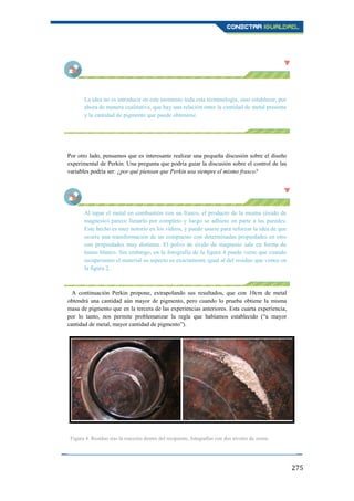 275
La idea no es introducir en este momento toda esta terminología, sino establecer, por
ahora de manera cualitativa, que hay una relación entre la cantidad de metal presente
y la cantidad de pigmento que puede obtenerse.
Por otro lado, pensamos que es interesante realizar una pequeña discusión sobre el diseño
experimental de Perkin. Una pregunta que podría guiar la discusión sobre el control de las
variables podría ser: ¿por qué piensan que Perkin usa siempre el mismo frasco?
Al tapar el metal en combustión con un frasco, el producto de la misma (óxido de
magnesio) parece llenarlo por completo y luego se adhiere en parte a las paredes.
Este hecho es muy notorio en los vídeos, y puede usarse para reforzar la idea de que
ocurre una transformación de un compuesto con determinadas propiedades en otro
con propiedades muy distintas. El polvo de óxido de magnesio sale en forma de
humo blanco. Sin embargo, en la fotografía de la figura 4 puede verse que cuando
recuperamos el material su aspecto es exactamente igual al del residuo que vimos en
la figura 2.
A continuación Perkin propone, extrapolando sus resultados, que con 10cm de metal
obtendrá una cantidad aún mayor de pigmento, pero cuando lo prueba obtiene la misma
masa de pigmento que en la tercera de las experiencias anteriores. Esta cuarta experiencia,
por lo tanto, nos permite problematizar la regla que habíamos establecido (“a mayor
cantidad de metal, mayor cantidad de pigmento”).
Figura 4. Residuo tras la reacción dentro del recipiente, fotografías con dos niveles de zoom.
 