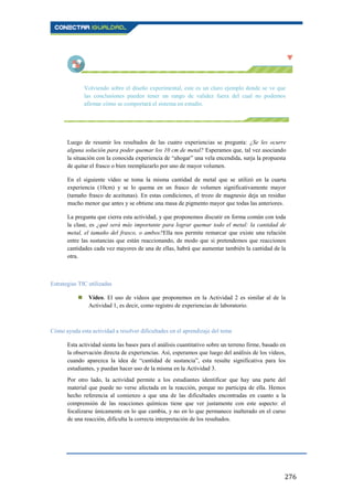 276
Volviendo sobre el diseño experimental, este es un claro ejemplo donde se ve que
las conclusiones pueden tener un rango de validez fuera del cual no podemos
afirmar cómo se comportará el sistema en estudio.
Luego de resumir los resultados de las cuatro experiencias se pregunta: ¿Se les ocurre
alguna solución para poder quemar los 10 cm de metal? Esperamos que, tal vez asociando
la situación con la conocida experiencia de “ahogar” una vela encendida, surja la propuesta
de quitar el frasco o bien reemplazarlo por uno de mayor volumen.
En el siguiente vídeo se toma la misma cantidad de metal que se utilizó en la cuarta
experiencia (10cm) y se lo quema en un frasco de volumen significativamente mayor
(tamaño frasco de aceitunas). En estas condiciones, el trozo de magnesio deja un residuo
mucho menor que antes y se obtiene una masa de pigmento mayor que todas las anteriores.
La pregunta que cierra esta actividad, y que proponemos discutir en forma común con toda
la clase, es ¿qué será más importante para lograr quemar todo el metal: la cantidad de
metal, el tamaño del frasco, o ambos?Ella nos permite remarcar que existe una relación
entre las sustancias que están reaccionando, de modo que si pretendemos que reaccionen
cantidades cada vez mayores de una de ellas, habrá que aumentar también la cantidad de la
otra.
Estrategias TIC utilizadas
 Vídeo. El uso de vídeos que proponemos en la Actividad 2 es similar al de la
Actividad 1, es decir, como registro de experiencias de laboratorio.
Cómo ayuda esta actividad a resolver dificultades en el aprendizaje del tema
Esta actividad sienta las bases para el análisis cuantitativo sobre un terreno firme, basado en
la observación directa de experiencias. Así, esperamos que luego del análisis de los vídeos,
cuando aparezca la idea de “cantidad de sustancia”, esta resulte significativa para los
estudiantes, y puedan hacer uso de la misma en la Actividad 3.
Por otro lado, la actividad permite a los estudiantes identificar que hay una parte del
material que puede no verse afectada en la reacción, porque no participa de ella. Hemos
hecho referencia al comienzo a que una de las dificultades encontradas en cuanto a la
comprensión de las reacciones químicas tiene que ver justamente con este aspecto: el
focalizarse únicamente en lo que cambia, y no en lo que permanece inalterado en el curso
de una reacción, dificulta la correcta interpretación de los resultados.
 