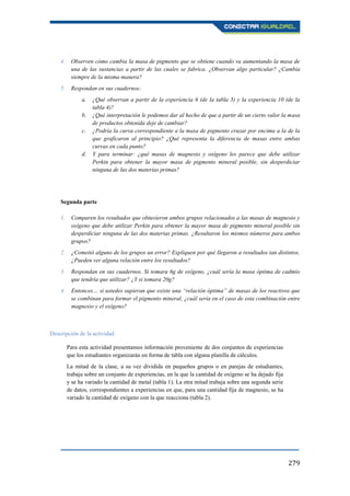 279
4. Observen cómo cambia la masa de pigmento que se obtiene cuando va aumentando la masa de
una de las sustancias a partir de las cuales se fabrica. ¿Observan algo particular? ¿Cambia
siempre de la misma manera?
5. Respondan en sus cuadernos:
a. ¿Qué observan a partir de la experiencia 6 (de la tabla 3) y la experiencia 10 (de la
tabla 4)?
b. ¿Qué interpretación le podemos dar al hecho de que a partir de un cierto valor la masa
de productos obtenida deje de cambiar?
c. ¿Podría la curva correspondiente a la masa de pigmento cruzar por encima a la de la
que graficaron al principio? ¿Qué representa la diferencia de masas entre ambas
curvas en cada punto?
d. Y para terminar: ¿qué masas de magnesio y oxígeno les parece que debe utilizar
Perkin para obtener la mayor masa de pigmento mineral posible, sin desperdiciar
ninguna de las dos materias primas?
Segunda parte
1. Comparen los resultados que obtuvieron ambos grupos relacionados a las masas de magnesio y
oxígeno que debe utilizar Perkin para obtener la mayor masa de pigmento mineral posible sin
desperdiciar ninguna de las dos materias primas. ¿Resultaron los mismos números para ambos
grupos?
2. ¿Cometió alguno de los grupos un error? Expliquen por qué llegaron a resultados tan distintos.
¿Pueden ver alguna relación entre los resultados?
3. Respondan en sus cuadernos. Si tomara 6g de oxígeno, ¿cuál sería la masa óptima de cadmio
que tendría que utilizar? ¿Y si tomara 20g?
4. Entonces… si ustedes supieran que existe una “relación óptima” de masas de los reactivos que
se combinan para formar el pigmento mineral, ¿cuál sería en el caso de esta combinación entre
magnesio y el oxígeno?
Descripción de la actividad
Para esta actividad presentamos información proveniente de dos conjuntos de experiencias
que los estudiantes organizarán en forma de tabla con alguna planilla de cálculos.
La mitad de la clase, a su vez dividida en pequeños grupos o en parejas de estudiantes,
trabaja sobre un conjunto de experiencias, en la que la cantidad de oxígeno se ha dejado fija
y se ha variado la cantidad de metal (tabla 1). La otra mitad trabaja sobre una segunda serie
de datos, correspondientes a experiencias en que, para una cantidad fija de magnesio, se ha
variado la cantidad de oxígeno con la que reacciona (tabla 2).
 