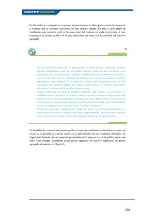 280
En las tablas se consignan en un primer momento pares de datos para la masa de magnesio
y oxígeno que se hicieron reaccionar en una cámara cerrada. Se pide a cada grupo de
estudiantes que calculen cuál es la masa total del sistema en cada experiencia, y que
construyan un primer gráfico en el que relacionen esa masa con la cantidad del reactivo
agregado.
En el momento de presentar la información en forma gráfica, sugerimos destacar
algunas características del tipo de gráfico elegido. Puede ser útil recordarle a los
estudiantes qué entendemos por variable independiente (la que podemos modificar,
que en este caso será la cantidad de reactivo que vamos variando) y variable
dependiente (que depende de la anterior a través del experimento que se está
haciendo). El trazo de la gráfica nos indica “cómo cambia” la variable dependiente
al cambiar los valores de la variable independiente.
Pueden notar que la masa de pigmento formada, que debería ser constante, en
realidad muestra pequeñas variaciones. Estos pequeños cambios se deben a que toda
medición tiene una incertidumbre asociada, un error experimental. En el caso de
nuestra serie de experiencias, además, contribuiría al error final el procedimiento de
recolectar el pigmento y separarlo de los reactivos remanentes.
Asimismo sugerimos cuestionar la validez de trazar una línea continua entre los
puntos para los cuales contamos con datos experimentales, haciendo notar que ese
trazo contiene en realidad valores para experiencias que no se han realizado.
La finalidad de construir este primer gráfico es que los estudiantes se familiaricen tanto con
el uso de la planilla de cálculo como con la presentación de los resultados obtenidos. Es
importante destacar que un aumento permanente de la masa se ve en el gráfico como una
línea recta siempre ascendente (cada gramo agregado de reactivo representa un gramo
agregado al sistema, ver figura 4).
 