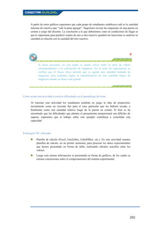 282
A partir de estos gráficos esperamos que cada grupo de estudiantes establezca cuál es la cantidad
máxima de reactivo que “vale la pena agregar”. Sugerimos revisar las respuestas en una puesta en
común a cargo del docente. La conclusión a la que deberíamos estar en condiciones de llegar es
que lo importante para predecir cuánto de uno u otro reactivo quedará sin reaccionar es analizar su
cantidad en relación con la cantidad del otro reactivo.
Si fuese necesario, en este punto se puede volver sobre la serie de vídeos
correspondientes a la calcinación de magnesio. En la serie de experiencias se
verifica que el frasco chico permite que se queme una cantidad limitada de
magnesio, pero podemos lograr la transformación de una cantidad mayor de
magnesio usando un frasco más grande.
Cómo ayuda esta actividad a resolver dificultades en el aprendizaje del tema
Al transitar esta actividad los estudiantes pondrán en juego la idea de proporción,
inicialmente como un cociente fijo para el caso particular que les hubiera tocado, y
finalmente como una cantidad relativa luego de la puesta en común. Si bien se ha
encontrado que las dificultades que plantea el pensamiento proporcional son difíciles de
superar, esperamos que el trabajo sobre este ejemplo contribuya a consolidar esta
capacidad.
Estrategias TIC utilizadas
 Planilla de cálculo (Excel, GeoGebra, LibreOffice, etc.). En esta actividad usamos
planillas de cálculo, en un primer momento, para procesar los datos experimentales
que hemos presentado en forma de tabla, realizando cálculos sencillos entre los
valores.
 Luego esta misma información es presentada en forma de gráficos, de los cuales se
extraen conclusiones sobre el comportamiento del sistema experimental.
 
