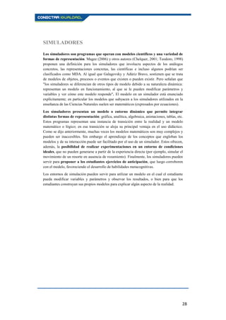 28
SIMULADORES
Los simuladores son programas que operan con modelos científicos y una variedad de
formas de representación. Magee (2006) y otros autores (Chelquer, 2001; Teodoro, 1998)
proponen una definición para los simuladores que involucra aspectos de los análogos
concretos, las representaciones concretas, las científicas e incluso algunos podrían ser
clasificados como MDA. Al igual que Galagovsky y Adúriz Bravo, sostienen que se trata
de modelos de objetos, procesos o eventos que existen o pueden existir. Pero señalan que
"los simuladores se diferencian de otros tipos de modelo debido a su naturaleza dinámica:
representan un modelo en funcionamiento, al que se le pueden modificar parámetros y
variables y ver cómo este modelo responde". El modelo en un simulador está enunciado
explícitamente; en particular los modelos que subyacen a los simuladores utilizados en la
enseñanza de las Ciencias Naturales suelen ser matemáticos (expresados por ecuaciones).
Los simuladores presentan un modelo o entorno dinámico que permite integrar
distintas formas de representación: gráfica, analítica, algebraica, animaciones, tablas, etc.
Estos programas representan una instancia de transición entre la realidad y un modelo
matemático o lógico; en esa transición se aloja su principal ventaja en el uso didáctico.
Como se dijo anteriormente, muchas veces los modelos matemáticos son muy complejos y
pueden ser inaccesibles. Sin embargo el aprendizaje de los conceptos que engloban los
modelos y de su interacción puede ser facilitado por el uso de un simulador. Estos ofrecen,
además, la posibilidad de realizar experimentaciones en un entorno de condiciones
ideales, que no pueden generarse a partir de la experiencia directa (por ejemplo, simular el
movimiento de un resorte en ausencia de rozamiento). Finalmente, los simuladores pueden
servir para proponer a los estudiantes ejercicios de anticipación, que luego corroboren
con el modelo, favoreciendo el desarrollo de habilidades metacognitivas.
Los entornos de simulación pueden servir para utilizar un modelo en el cual el estudiante
pueda modificar variables y parámetros y observar los resultados, o bien para que los
estudiantes construyan sus propios modelos para explicar algún aspecto de la realidad.
 