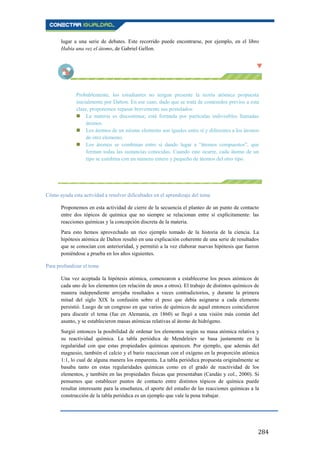 284
lugar a una serie de debates. Este recorrido puede encontrarse, por ejemplo, en el libro
Había una vez el átomo, de Gabriel Gellon.
Probablemente, los estudiantes no tengan presente la teoría atómica propuesta
inicialmente por Dalton. En ese caso, dado que se trata de contenidos previos a esta
clase, proponemos repasar brevemente sus postulados:
 La materia es discontinua; está formada por partículas indivisibles llamadas
átomos.
 Los átomos de un mismo elemento son iguales entre sí y diferentes a los átomos
de otro elemento.
 Los átomos se combinan entre sí dando lugar a “átomos compuestos”, que
forman todas las sustancias conocidas. Cuando esto ocurre, cada átomo de un
tipo se combina con un número entero y pequeño de átomos del otro tipo.
Cómo ayuda esta actividad a resolver dificultades en el aprendizaje del tema
Proponemos en esta actividad de cierre de la secuencia el planteo de un punto de contacto
entre dos tópicos de química que no siempre se relacionan entre sí explícitamente: las
reacciones químicas y la concepción discreta de la materia.
Para esto hemos aprovechado un rico ejemplo tomado de la historia de la ciencia. La
hipótesis atómica de Dalton resultó en una explicación coherente de una serie de resultados
que se conocían con anterioridad, y permitió a la vez elaborar nuevas hipótesis que fueron
poniéndose a prueba en los años siguientes.
Para profundizar el tema
Una vez aceptada la hipótesis atómica, comenzaron a establecerse los pesos atómicos de
cada uno de los elementos (en relación de unos a otros). El trabajo de distintos químicos de
manera independiente arrojaba resultados a veces contradictorios, y durante la primera
mitad del siglo XIX la confusión sobre el peso que debía asignarse a cada elemento
persistió. Luego de un congreso en que varios de químicos de aquel entonces coincidieron
para discutir el tema (fue en Alemania, en 1860) se llegó a una visión más común del
asunto, y se establecieron masas atómicas relativas al átomo de hidrógeno.
Surgió entonces la posibilidad de ordenar los elementos según su masa atómica relativa y
su reactividad química. La tabla periódica de Mendeleiev se basa justamente en la
regularidad con que estas propiedades químicas aparecen. Por ejemplo, que además del
magnesio, también el calcio y el bario reaccionan con el oxígeno en la proporción atómica
1:1, lo cual de alguna manera los emparenta. La tabla periódica propuesta originalmente se
basaba tanto en estas regularidades químicas como en el grado de reactividad de los
elementos, y también en las propiedades físicas que presentaban (Candás y col., 2000). Si
pensamos que establecer puntos de contacto entre distintos tópicos de química puede
resultar interesante para la enseñanza, el aporte del estudio de las reacciones químicas a la
construcción de la tabla periódica es un ejemplo que vale la pena trabajar.
 