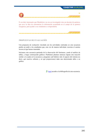 285
Es un dato interesante que Mendeleiev no era un investigador sino un docente de química,
que tuvo la idea de sistematizar la información acumulada en el campo de la química
inorgánica, para ayudar a sus estudiantes a comprenderla.
PROPUESTAS DE EVALUACIÓN
Una propuesta de evaluación vinculada con las actividades realizadas en esta secuencia
podría ser pedir a los estudiantes que, esta vez de manera individual, recorran el camino
inverso al que hemos transitado.
Iniciamos esta secuencia partiendo de la observación del fenómeno, yendo al análisis de
tablas, y luego construyendo gráficos. Podríamos plantear entonces alguna otra reacción
similar a la usada en la secuencia y preguntar cuál hubiera sido el aspecto del sistema (es
decir, qué reactivo sobraría y en qué proporciones) dada una determinada tabla o un
gráfico.
β Aquí accedés a la bibliografía de esta secuencia.
 