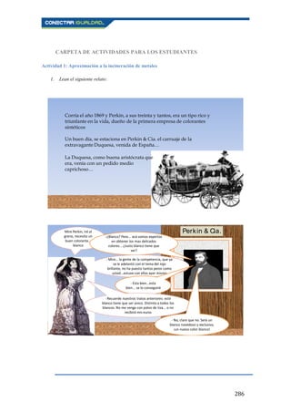 286
CARPETA DE ACTIVIDADES PARA LOS ESTUDIANTES
Actividad 1: Aproximación a la incineración de metales
1. Lean el siguiente relato:
Corría el año 1869 y Perkin, a sus treinta y tantos, era un tipo rico y
triunfante en la vida, dueño de la primera empresa de colorantes
sintéticos
Un buen día, se estaciona en Perkin & Cia. el carruaje de la
extravagante Duquesa, venida de España…
La Duquesa, como buena aristócrata que
era, venía con un pedido medio
caprichoso…
Mire Perkin, iré al
grano, necesito un
buen colorante...
blanco
-¿Blanco? Pero... acá somos expertos
en obtener los mas delicados
colores... ¿Justo blanco tiene que
ser?
- Mire… la gente de la competencia, que ya
se le adelantó con el tema del rojo
brillante, no ha puesto tantos peros como
usted...estuve con ellos ayer mismo
- Esta bien...esta
bien... se lo conseguiré
- Recuerde nuestros tratos anteriores: este
blanco tiene que ser único. Distinto a todos los
blancos. No me venga con polvo de tiza... o no
recibirá mis euros
- No, claro que no. Será un
blanco novedoso y exclusivo,
¡un nuevo color blanco!
Perkin & Cia.
 