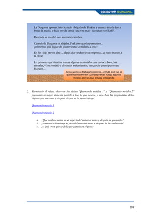 287
2. Terminado el relato, observen los vídeos “Quemando metales 1” y “Quemando metales 2”
prestando la mayor atención posible a todo lo que ocurre, y describan las propiedades de los
objetos que ven antes y después de que se les prenda fuego.
Quemando metales 1
Quemando metales 2
a. ¿Qué cambios notan en el aspecto del material antes y después de quemarlo?
b. ¿Aumenta o disminuye el peso del material antes y después de la combustión?
c. ¿A qué creen que se deba ese cambio en el peso?
La Duquesa aprovechó el saludo obligado de Perkin, y cuando éste le fue a
besar la mano, le hizo ver de cerca -una vez más– sus uñas rojo BASF.
Después se marchó con sus siete caniches.
Cuando la Duquesa se alejaba, Perkin se quedó pensativo...
¿cómo fue que llegué de querer curar la malaria a esto?
En fin -dijo en voz alta-... algún día venderé esta empresa... ¡y puso manos a
la obra!
Lo primero que hizo fue tomar algunos materiales que conocía bien, los
metales, y los sometió a distintos tratamientos, buscando que se pusieran
blancos…
Ahora vamos a trabajar nosotros… viendo qué fue lo
que encontró Perkin cuando prendió fuego algunos
metales con los que estaba trabajando
 