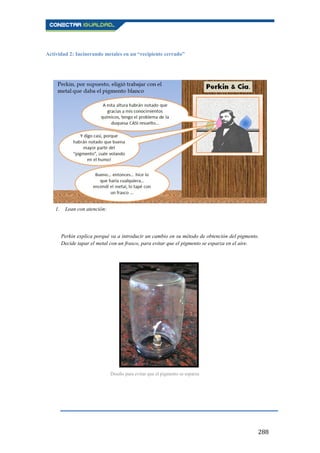 288
Actividad 2: Incinerando metales en un “recipiente cerrado”
1. Lean con atención:
Perkin explica porqué va a introducir un cambio en su método de obtención del pigmento.
Decide tapar el metal con un frasco, para evitar que el pigmento se esparza en el aire.
Diseño para evitar que el pigmento se esparza
 