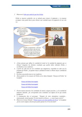 289
2. Observen el vídeo que emula lo que hizo Perkin
Perkin se muestra satisfecho con su método para retener el pigmento, y se propone
averiguar cómo podrá hacer para obtener una cantidad mayor de pigmento de una sola
vez.
3. ¿Cómo piensan que influye la cantidad de metal en la cantidad de pigmento que se
obtiene? Imaginen los distintos resultados que podría haber obtenido Perkin, y
escríbanlos en sus cuadernos.
4. A partir de cada uno de esos resultados que imaginaron, respondan en cada caso la
pregunta de Perkin: ¿al quemar mayor cantidad de metal se obtiene mayor cantidad de
pigmento?
5. Escriban esas predicciones en sus cuadernos.
6. Ahora pueden ver los ensayos de Perkin en los vídeos llamados “Ensayos de Perkin” de
la página:
Ensayo de Perkin 4cm tapado
Ensayo de Perkin 6cm tapado
Ensayo de Perkin 8cm tapado
7. Presten mucha atención a las cantidades de metal y oxígeno presente, y a la cantidad de
pigmento obtenido. ¿Se corresponden estos resultados con alguno de los que ustedes
predijeron?
8. A continuación dice el personaje: “Después de estos alentadores resultados…
entusiasmado, intenté quemar 10 cm de metal en el frasco… y ¡vean lo que ocurrió!”.
9. Observen el ensayo llamado “Primer ensayo con cinta metálica de 10 cm” en la página:
¿Se les ocurre alguna solución para poder quemar los 10 cm de metal?
 