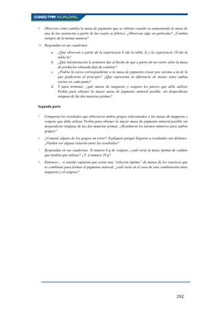 292
9. Observen cómo cambia la masa de pigmento que se obtiene cuando va aumentando la masa de
una de las sustancias a partir de las cuales se fabrica. ¿Observan algo en particular? ¿Cambia
siempre de la misma manera?
10. Respondan en sus cuadernos:
a. ¿Qué observan a partir de la experiencia 6 (de la tabla 3) y la experiencia 10 (de la
tabla 4)?
b. ¿Qué interpretación le podemos dar al hecho de que a partir de un cierto valor la masa
de productos obtenida deje de cambiar?
c. ¿Podría la curva correspondiente a la masa de pigmento cruzar por encima a la de la
que graficaron al principio? ¿Qué representa la diferencia de masas entre ambas
curvas en cada punto?
d. Y para terminar: ¿qué masas de magnesio y oxígeno les parece que debe utilizar
Perkin para obtener la mayor masa de pigmento mineral posible, sin desperdiciar
ninguna de las dos materias primas?
Segunda parte
5. Comparen los resultados que obtuvieron ambos grupos relacionados a las masas de magnesio y
oxígeno que debe utilizar Perkin para obtener la mayor masa de pigmento mineral posible sin
desperdiciar ninguna de las dos materias primas. ¿Resultaron los mismos números para ambos
grupos?
6. ¿Cometió alguno de los grupos un error? Expliquen porqué llegaron a resultados tan distintos.
¿Pueden ver alguna relación entre los resultados?
7. Respondan en sus cuadernos. Si tomara 6 g de oxígeno, ¿cuál sería la masa óptima de cadmio
que tendría que utilizar? ¿Y si tomara 20 g?
8. Entonces… si ustedes supieran que existe una “relación óptima” de masas de los reactivos que
se combinan para formar el pigmento mineral, ¿cuál sería en el caso de esta combinación entre
magnesio y el oxígeno?
 