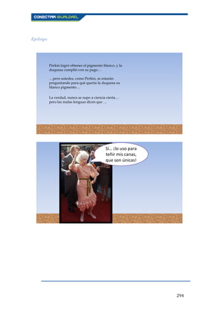 294
Epílogo
Perkin logró obtener el pigmento blanco, y la
duquesa cumplió con su pago…
…pero ustedes, como Perkin, se estarán
preguntando para qué quería la duquesa su
blanco pigmento…
La verdad, nunca se supo a ciencia cierta…
pero las malas lenguas dicen que …
Sí… ¡lo uso para
teñir mis canas,
que son únicas!
 