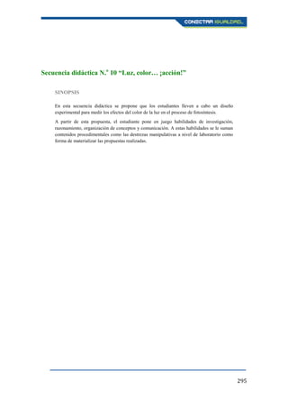 295
Secuencia didáctica N.o
10 “Luz, color… ¡acción!”
SINOPSIS
En esta secuencia didáctica se propone que los estudiantes lleven a cabo un diseño
experimental para medir los efectos del color de la luz en el proceso de fotosíntesis.
A partir de esta propuesta, el estudiante pone en juego habilidades de investigación,
razonamiento, organización de conceptos y comunicación. A estas habilidades se le suman
contenidos procedimentales como las destrezas manipulativas a nivel de laboratorio como
forma de materializar las propuestas realizadas.
 