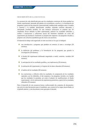 296
DESCRIPCIÓN DE LA SECUENCIA
La secuencia ha sido planificada para que los estudiantes construyan de forma gradual un
diseño experimental, partiendo del planteo de un problema a resolver y la formulación de
preguntas a partir de una situación contextualizada, estableciendo analogías entre el modelo
a construir y la realidad, identificando variables, eligiendo controles adecuados y
anticipando resultados posibles. En una instancia consecutiva se propone que los
estudiantes lleven adelante la labor experimental, analicen los resultados obtenidos y
arriben a conclusiones y reflexiones acerca del fenómeno estudiado así como del
experimento que diseñaron. Finalmente se propone dar respuesta a las preguntas iniciales y
proponer una solución al problema que dio inicio a la secuencia.
El material de trabajo está organizado en siete secciones en los que se trabajará:
 una introducción y preguntas que pondrán en contexto el tema a investigar (20
minutos);
 la definición del problema y la formulación de las preguntas que guiarán la
investigación (20 minutos);
 el diseño del experimento definiendo magnitudes a medir, controles, variables (60
minutos);
 la anticipación de los resultados posibles y sus implicancias (20 minutos);
 la realización del experimento y el registro de los datos obtenidos (60 minutos);
 el análisis de los resultados (80 minutos);
 las conclusiones y reflexión sobre los resultados, la comparación de los resultados
esperados con los obtenidos, el dar respuesta a las preguntas iniciales, en el grado
que los resultados lo permitan, así como el planteo de modificaciones al diseño
experimental, o de la realización de experiencias posteriores a partir de los resultados
obtenidos (20 minutos).
Para el desarrollo de esta secuencia hemos confeccionado dos conjuntos de documentos:
una serie de siete documentos para el estudiante, que constan de las etapas desarrolladas en
el párrafo anterior, y este documento como guía para el docente.
 