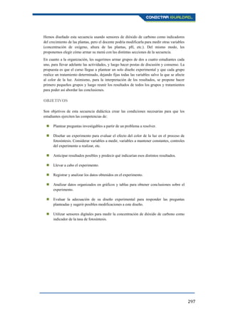 297
Hemos diseñado esta secuencia usando sensores de dióxido de carbono como indicadores
del crecimiento de las plantas, pero el docente podría modificarla para medir otras variables
(concentración de oxígeno, altura de las plantas, pH, etc.). Del mismo modo, les
proponemos elegir cómo armar su menú con las distintas secciones de la secuencia.
En cuanto a la organización, les sugerimos armar grupos de dos a cuatro estudiantes cada
uno, para llevar adelante las actividades, y luego hacer postas de discusión y consenso. La
propuesta es que el curso llegue a plantear un solo diseño experimental y que cada grupo
realice un tratamiento determinado, dejando fijas todas las variables salvo la que se afecte
al color de la luz. Asimismo, para la interpretación de los resultados, se propone hacer
primero pequeños grupos y luego reunir los resultados de todos los grupos y tratamientos
para poder así abordar las conclusiones.
OBJETIVOS
Son objetivos de esta secuencia didáctica crear las condiciones necesarias para que los
estudiantes ejerciten las competencias de:
 Plantear preguntas investigables a partir de un problema a resolver.
 Diseñar un experimento para evaluar el efecto del color de la luz en el proceso de
fotosíntesis. Considerar variables a medir, variables a mantener constantes, controles
del experimento a realizar, etc.
 Anticipar resultados posibles y predecir qué indicarían esos distintos resultados.
 Llevar a cabo el experimento.
 Registrar y analizar los datos obtenidos en el experimento.
 Analizar datos organizados en gráficos y tablas para obtener conclusiones sobre el
experimento.
 Evaluar la adecuación de su diseño experimental para responder las preguntas
planteadas y sugerir posibles modificaciones a este diseño.
 Utilizar sensores digitales para medir la concentración de dióxido de carbono como
indicador de la tasa de fotosíntesis.
 