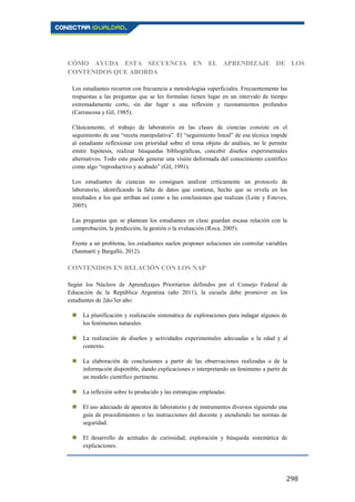 298
CÓMO AYUDA ESTA SECUENCIA EN EL APRENDIZAJE DE LOS
CONTENIDOS QUE ABORDA
Los estudiantes recurren con frecuencia a metodologías superficiales. Frecuentemente las
respuestas a las preguntas que se les formulan tienen lugar en un intervalo de tiempo
extremadamente corto, sin dar lugar a una reflexión y razonamientos profundos
(Carrascosa y Gil, 1985).
Clásicamente, el trabajo de laboratorio en las clases de ciencias consiste en el
seguimiento de una “receta manipulativa”. El “seguimiento lineal” de esa técnica impide
al estudiante reflexionar con prioridad sobre el tema objeto de análisis, no le permite
emitir hipótesis, realizar búsquedas bibliográficas, concebir diseños experimentales
alternativos. Todo esto puede generar una visión deformada del conocimiento científico
como algo “reproductivo y acabado” (Gil, 1991).
Los estudiantes de ciencias no consiguen analizar críticamente un protocolo de
laboratorio, identificando la falta de datos que contiene, hecho que se revela en los
resultados a los que arriban así como a las conclusiones que realizan (Leite y Esteves,
2005).
Las preguntas que se plantean los estudiantes en clase guardan escasa relación con la
comprobación, la predicción, la gestión o la evaluación (Roca, 2005).
Frente a un problema, los estudiantes suelen proponer soluciones sin controlar variables
(Sanmartí y Bargalló, 2012).
CONTENIDOS EN RELACIÓN CON LOS NAP
Según los Núcleos de Aprendizajes Prioritarios definidos por el Consejo Federal de
Educación de la República Argentina (año 2011), la escuela debe promover en los
estudiantes de 2do/3er año:
 La planificación y realización sistemática de exploraciones para indagar algunos de
los fenómenos naturales.
 La realización de diseños y actividades experimentales adecuadas a la edad y al
contexto.
 La elaboración de conclusiones a partir de las observaciones realizadas o de la
información disponible, dando explicaciones o interpretando un fenómeno a partir de
un modelo científico pertinente.
 La reflexión sobre lo producido y las estrategias empleadas.
 El uso adecuado de aparatos de laboratorio y de instrumentos diversos siguiendo una
guía de procedimientos o las instrucciones del docente y atendiendo las normas de
seguridad.
 El desarrollo de actitudes de curiosidad, exploración y búsqueda sistemática de
explicaciones.
 
