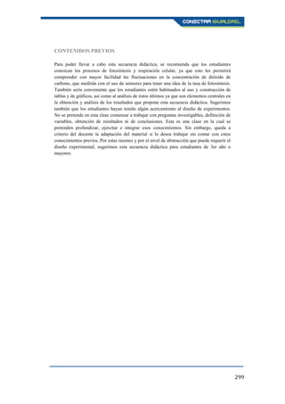 299
CONTENIDOS PREVIOS
Para poder llevar a cabo esta secuencia didáctica, se recomienda que los estudiantes
conozcan los procesos de fotosíntesis y respiración celular, ya que esto les permitirá
comprender con mayor facilidad las fluctuaciones en la concentración de dióxido de
carbono, que medirán con el uso de sensores para tener una idea de la tasa de fotosíntesis.
También sería conveniente que los estudiantes estén habituados al uso y construcción de
tablas y de gráficos, así como al análisis de éstos últimos ya que son elementos centrales en
la obtención y análisis de los resultados que propone esta secuencia didáctica. Sugerimos
también que los estudiantes hayan tenido algún acercamiento al diseño de experimentos.
No se pretende en esta clase comenzar a trabajar con preguntas investigables, definición de
variables, obtención de resultados ni de conclusiones. Esta es una clase en la cual se
pretenden profundizar, ejercitar e integrar esos conocimientos. Sin embargo, queda a
criterio del docente la adaptación del material si lo desea trabajar sin contar con estos
conocimientos previos. Por estas razones y por el nivel de abstracción que puede requerir el
diseño experimental, sugerimos esta secuencia didáctica para estudiantes de 3er año o
mayores.
 