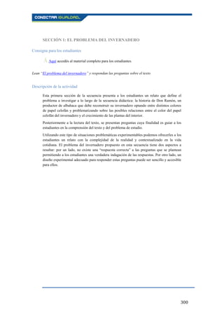 300
SECCIÓN 1: EL PROBLEMA DEL INVERNADERO
Consigna para los estudiantes
Ā Aquí accedés al material completo para los estudiantes.
Lean “El problema del invernadero” y respondan las preguntas sobre el texto.
Descripción de la actividad
Esta primera sección de la secuencia presenta a los estudiantes un relato que define el
problema a investigar a lo largo de la secuencia didáctica: la historia de Don Ramón, un
productor de albahaca que debe reconstruir su invernadero optando entre distintos colores
de papel celofán y problematizando sobre las posibles relaciones entre el color del papel
celofán del invernadero y el crecimiento de las plantas del interior.
Posteriormente a la lectura del texto, se presentan preguntas cuya finalidad es guiar a los
estudiantes en la comprensión del texto y del problema de estudio.
Utilizando este tipo de situaciones problemáticas experimentables podemos ofrecerles a los
estudiantes un relato con la complejidad de la realidad y contextualizado en la vida
cotidiana. El problema del invernadero propuesto en esta secuencia tiene dos aspectos a
resaltar: por un lado, no existe una “respuesta correcta” a las preguntas que se plantean
permitiendo a los estudiantes una verdadera indagación de las respuestas. Por otro lado, un
diseño experimental adecuado para responder estas preguntas puede ser sencillo y accesible
para ellos.
 