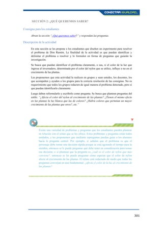 301
SECCIÓN 2: ¿QUÉ QUEREMOS SABER?
Consigna para los estudiantes
Abran la sección “¿Qué queremos saber?” y respondan las preguntas.
Descripción de la actividad
En esta sección se les propone a los estudiantes que diseñen un experimento para resolver
el problema de Don Ramón. La finalidad de la actividad es que puedan identificar y
delimitar el problema a resolver y lo formulen en forma de preguntas que guiarán la
investigación.
Se busca que puedan identificar el problema claramente, o sea, si el color de la luz que
ingresa al invernadero, determinada por el color del nylon que se utilice, influye o no en el
crecimiento de las plantas.
Les proponemos que esta actividad la realicen en grupos y sean ustedes, los docentes, los
que acompañen y ayuden a los grupos para la correcta resolución de las consignas. No es
requerimiento que todos los grupos redacten de igual manera el problema detectado, pero sí
que puedan identificarlo claramente.
Luego deben reformularlo y escribirlo como pregunta. Se busca que planteen preguntas del
estilo: “¿Afecta el color del nylon al crecimiento de las plantas? ¿Tienen el mismo efecto
en las plantas la luz blanca que las de colores? ¿Habrá colores que permitan un mayor
crecimiento de las plantas que otros?, etc.”
Existe una variedad de problemas y preguntas que los estudiantes pueden plantear
en relación con el relato que se les ofrece. Estos problemas y preguntas están todos
anidados, y les proponemos que mediante repreguntas puedan guiar a los alumnos
hacia la pregunta central. Por ejemplo, si señalan que el problema es que el
personaje debe tomar una decisión rápida porque se está agotando el tiempo para la
siembra, entonces se le puede preguntar qué debe tener en consideración para tomar
esa decisión; o si plantean que la pregunta es ¿cuál es el color de nylon que más
conviene?, entonces se les puede preguntar cómo esperan que el color de nylon
afecte al crecimiento de las plantas. El relato está redactado de modo que todas las
preguntas converjan en una fundamental: ¿afecta el color de la luz al crecimiento de
las plantas?
 