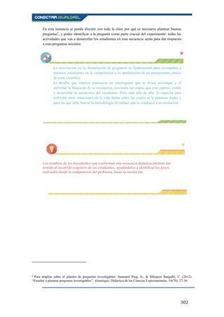 302
En esta instancia se puede discutir con toda la clase por qué es necesario plantear buenas
preguntas6
, y poder identificar a la pregunta como parte crucial del experimento: todas las
actividades que van a desarrollar los estudiantes en esta secuencia serán para dar respuesta
a esas preguntas iniciales.
La ejercitación en la formulación de preguntas es fundamental para acompañar a
nuestros estudiantes en la comprensión y la aprehensión de un pensamiento crítico
de corte científico.
El desafío que implica plantearse un interrogante que se desea investigar y el
enfrentar la búsqueda de su resolución, con todas las etapas que esto supone, tiende
a desarrollar la autonomía del estudiante. Pero más allá de ello, lo capacita para
enfrentar otras situaciones de la vida diaria sobre las cuales se le plantean dudas y
para las que debe buscar la metodología de trabajo que lo conduzca a su resolución.
Los nombres de los documentos que conforman esta secuencia didáctica intentan dar
sentido al recorrido cognitivo de los estudiantes, ayudándolos a identificar los pasos
realizados desde la comprensión del problema, hasta su resolución.
6
Para ampliar sobre el planteo de preguntas investigables: Sanmartí Puig, N., & Márquez Bargalló, C. (2012).
“Enseñar a plantear preguntas investigables”. Alambique: Didáctica de las Ciencias Experimentales, 18(70), 27-36.
 