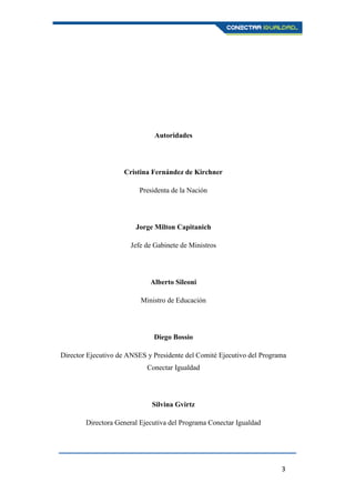 3
Autoridades
Cristina Fernández de Kirchner
Presidenta de la Nación
Jorge Milton Capitanich
Jefe de Gabinete de Ministros
Alberto Sileoni
Ministro de Educación
Diego Bossio
Director Ejecutivo de ANSES y Presidente del Comité Ejecutivo del Programa
Conectar Igualdad
Silvina Gvirtz
Directora General Ejecutiva del Programa Conectar Igualdad
 