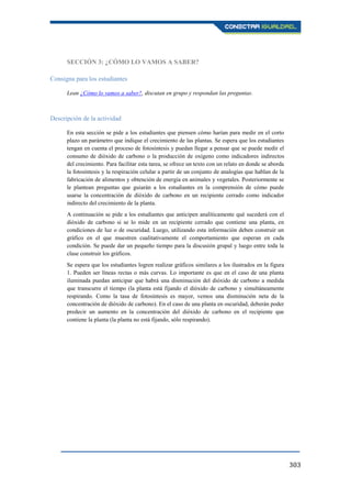 303
SECCIÓN 3: ¿CÓMO LO VAMOS A SABER?
Consigna para los estudiantes
Lean ¿Cómo lo vamos a saber?, discutan en grupo y respondan las preguntas.
Descripción de la actividad
En esta sección se pide a los estudiantes que piensen cómo harían para medir en el corto
plazo un parámetro que indique el crecimiento de las plantas. Se espera que los estudiantes
tengan en cuenta el proceso de fotosíntesis y puedan llegar a pensar que se puede medir el
consumo de dióxido de carbono o la producción de oxígeno como indicadores indirectos
del crecimiento. Para facilitar esta tarea, se ofrece un texto con un relato en donde se aborda
la fotosíntesis y la respiración celular a partir de un conjunto de analogías que hablan de la
fabricación de alimentos y obtención de energía en animales y vegetales. Posteriormente se
le plantean preguntas que guiarán a los estudiantes en la comprensión de cómo puede
usarse la concentración de dióxido de carbono en un recipiente cerrado como indicador
indirecto del crecimiento de la planta.
A continuación se pide a los estudiantes que anticipen analíticamente qué sucederá con el
dióxido de carbono si se lo mide en un recipiente cerrado que contiene una planta, en
condiciones de luz o de oscuridad. Luego, utilizando esta información deben construir un
gráfico en el que muestren cualitativamente el comportamiento que esperan en cada
condición. Se puede dar un pequeño tiempo para la discusión grupal y luego entre toda la
clase construir los gráficos.
Se espera que los estudiantes logren realizar gráficos similares a los ilustrados en la figura
1. Pueden ser líneas rectas o más curvas. Lo importante es que en el caso de una planta
iluminada puedan anticipar que habrá una disminución del dióxido de carbono a medida
que transcurre el tiempo (la planta está fijando el dióxido de carbono y simultáneamente
respirando. Como la tasa de fotosíntesis es mayor, vemos una disminución neta de la
concentración de dióxido de carbono). En el caso de una planta en oscuridad, deberán poder
predecir un aumento en la concentración del dióxido de carbono en el recipiente que
contiene la planta (la planta no está fijando, sólo respirando).
 