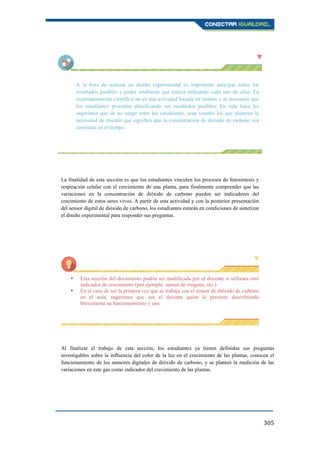 305
A la hora de realizar un diseño experimental es importante anticipar todos los
resultados posibles y poder establecer qué estaría indicando cada uno de ellos. La
experimentación científica no es una actividad basada en tanteos y es necesario que
los estudiantes procedan planificando sus resultados posibles. En esta línea les
sugerimos que de no surgir entre los estudiantes, sean ustedes los que planteen la
necesidad de discutir qué significa que la concentración de dióxido de carbono sea
constante en el tiempo.
La finalidad de esta sección es que los estudiantes vinculen los procesos de fotosíntesis y
respiración celular con el crecimiento de una planta, para finalmente comprender que las
variaciones en la concentración de dióxido de carbono pueden ser indicadores del
crecimiento de estos seres vivos. A partir de esta actividad y con la posterior presentación
del sensor digital de dióxido de carbono, los estudiantes estarán en condiciones de sintetizar
el diseño experimental para responder sus preguntas.
 Esta sección del documento podría ser modificada por el docente si utilizara otro
indicador de crecimiento (por ejemplo, sensor de oxígeno, etc.).
 En el caso de ser la primera vez que se trabaja con el sensor de dióxido de carbono
en el aula, sugerimos que sea el docente quien lo presente describiendo
brevemente su funcionamiento y uso.
Al finalizar el trabajo de esta sección, los estudiantes ya tienen definidas sus preguntas
investigables sobre la influencia del color de la luz en el crecimiento de las plantas, conocen el
funcionamiento de los sensores digitales de dióxido de carbono, y se planteó la medición de las
variaciones en este gas como indicador del crecimiento de las plantas.
 