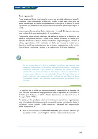 306
Diseño experimental
Para el armado del diseño experimental se propone una actividad colectiva, en la que los
estudiantes vayan consensuando las elecciones optadas en cada paso. Observarán que
hemos diseñado estas actividades deteniéndonos en cada etapa de un modelo de diseño
experimental que proponemos, buscando que los estudiantes se lo apropien y lo carguen de
sentido.
Les proponemos llevar a cabo el diseño experimental y el armado del dispositivo que surja
como producto de la construcción colectiva de los estudiantes.
Como insumo para el docente, ofrecemos más adelante el armado de un dispositivo que
consta de los siguientes materiales (además de los sensores de dióxido de carbono y las
netbooks): botellones de plástico, plantines de albahaca, lámparas halógenas, celofanes de
colores, papel aluminio. Estos materiales son fáciles de conseguir y resultan en un
dispositivo sencillo de montar, de modo que la atención puede centrarse en los aspectos
clave del diseño experimental y no tanto en las características técnicas del dispositivo.
En una primera etapa se les da a los estudiantes libertad para que imaginen cómo
montarían el experimento, incluyendo los materiales que utilizarían. Consideramos
sumamente importante darles primero la posibilidad de diseñar su propio
experimento. Aun si no es posible que lo lleven a cabo, el diseño de experimentos en
sí mismo puede trabajarse con estas actividades. En caso de elegir trabajar con el
diseño explicitado más adelante, el haber realizado las actividades de diseño
experimental ayudará a los estudiantes a una comprensión más profunda de esa
actividad.
Les sugerimos que, a medida que los estudiantes vayan respondiendo a las preguntas con
casos concretos, ustedes hagan una pequeña reseña sobre la importancia de cada aspecto en
abstracto. (Cfr: Rodríguez, N. (2013). “Diseños Experimentales en Educación”. Revista de
Pedagogía, 32(91), 147-158.)
Por ejemplo, si los estudiantes elijen como tratamientos (condiciones experimentales)
tomar colores de celofán (o de nylon) azul, rojo, amarillo y verde, para cubrir las plantas en
crecimiento, y como controles celofán transparente y oscuridad total, ustedes pueden
señalar la importancia de:
 Realizar los tratamientos con individuos diferentes: para desligarse del efecto que
pueda tener someter a una misma planta a distintas condiciones de iluminación.
 