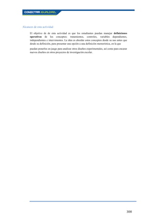 308
Alcances de esta actividad
El objetivo de de esta actividad es que los estudiantes puedan manejar definiciones
operativas de los conceptos: tratamientos, controles, variables dependientes,
independientes e intervinientes. La idea es abordar estos conceptos desde su uso antes que
desde su definición, para presentar una opción a una definición memorística, en la que
puedan ponerlos en juego para analizar otros diseños experimentales, así como para encarar
nuevos diseños en otros proyectos de investigación escolar.
 