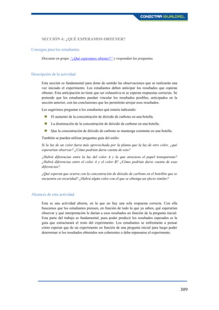309
SECCIÓN 4: ¿QUÉ ESPERAMOS OBTENER?
Consigna para los estudiantes
Discutan en grupo “¿Qué esperamos obtener?” y respondan las preguntas.
Descripción de la actividad
Esta sección es fundamental para dotar de sentido las observaciones que se realizarán una
vez iniciado el experimento. Los estudiantes deben anticipar los resultados que esperan
obtener. Esta anticipación no tiene que ser exhaustiva ni se esperan respuestas correctas. Se
pretende que los estudiantes puedan vincular los resultados posibles, anticipados en la
sección anterior, con las conclusiones que les permitirán arrojar esos resultados.
Les sugerimos preguntar a los estudiantes qué estaría indicando:
 El aumento de la concentración de dióxido de carbono en una botella.
 La disminución de la concentración de dióxido de carbono en una botella.
 Que la concentración de dióxido de carbono se mantenga constante en una botella.
También se pueden utilizar preguntas guía del estilo:
Si la luz de un color fuera más aprovechada por la planta que la luz de otro color, ¿qué
esperarían observar? ¿Cómo podrían darse cuenta de esto?
¿Habrá diferencias entre la luz del color A y la que atraviesa el papel transparente?
¿Habrá diferencias entre el color A y el color B? ¿Cómo podrían darse cuenta de esas
diferencias?
¿Qué esperan que ocurra con la concentración de dióxido de carbono en el botellón que se
encuentra en oscuridad? ¿Habrá algún color con el que se obtenga un efecto similar?
Alcances de esta actividad
Esta es una actividad abierta, en la que no hay una sola respuesta correcta. Con ella
buscamos que los estudiantes piensen, en función de todo lo que ya saben, qué esperarían
observar y qué interpretación le darían a esos resultados en función de la pregunta inicial.
Esta parte del trabajo es fundamental, pues poder predecir los resultados esperados es la
guía que estructurará el resto del experimento. Los estudiantes se enfrentarán a pensar
cómo esperan que de un experimento en función de una pregunta inicial para luego poder
determinar si los resultados obtenidos son coherentes o debe repensarse el experimento.
 