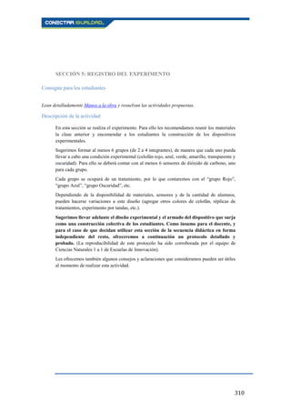 310
SECCIÓN 5: REGISTRO DEL EXPERIMENTO
Consigna para los estudiantes
Lean detalladamente Manos a la obra y resuelvan las actividades propuestas.
Descripción de la actividad
En esta sección se realiza el experimento. Para ello les recomendamos reunir los materiales
la clase anterior y encomendar a los estudiantes la construcción de los dispositivos
experimentales.
Sugerimos formar al menos 6 grupos (de 2 a 4 integrantes), de manera que cada uno pueda
llevar a cabo una condición experimental (celofán rojo, azul, verde, amarillo, transparente y
oscuridad). Para ello se deberá contar con al menos 6 sensores de dióxido de carbono, uno
para cada grupo.
Cada grupo se ocupará de un tratamiento, por lo que contaremos con el “grupo Rojo”,
“grupo Azul”, “grupo Oscuridad”, etc.
Dependiendo de la disponibilidad de materiales, sensores y de la cantidad de alumnos,
pueden hacerse variaciones a este diseño (agregar otros colores de celofán, réplicas de
tratamientos, experimento por tandas, etc.).
Sugerimos llevar adelante el diseño experimental y el armado del dispositivo que surja
como una construcción colectiva de los estudiantes. Como insumo para el docente, y
para el caso de que decidan utilizar esta sección de la secuencia didáctica en forma
independiente del resto, ofreceremos a continuación un protocolo detallado y
probado. (La reproducibilidad de este protocolo ha sido corroborada por el equipo de
Ciencias Naturales 1 a 1 de Escuelas de Innovación).
Les ofrecemos también algunos consejos y aclaraciones que consideramos pueden ser útiles
al momento de realizar esta actividad.
 