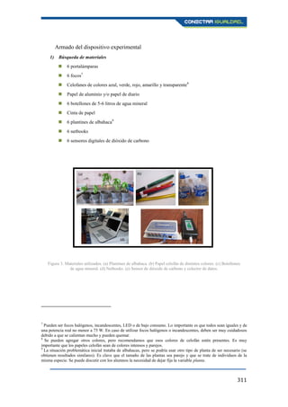 311
Armado del dispositivo experimental
1) Búsqueda de materiales
 6 portalámparas
 6 focos7
 Celofanes de colores azul, verde, rojo, amarillo y transparente8
 Papel de aluminio y/o papel de diario
 6 botellones de 5-6 litros de agua mineral
 Cinta de papel
 6 plantines de albahaca9
 6 netbooks
 6 sensores digitales de dióxido de carbono
7
Pueden ser focos halógenos, incandescentes, LED o de bajo consumo. Lo importante es que todos sean iguales y de
una potencia real no menor a 75 W. En caso de utilizar focos halógenos o incandescentes, deben ser muy cuidadosos
debido a que se calientan mucho y pueden quemar.
8
Se pueden agregar otros colores, pero recomendamos que esos colores de celofán estén presentes. Es muy
importante que los papeles celofán sean de colores intensos y parejos.
9
La situación problemática inicial trataba de albahacas, pero se podría usar otro tipo de planta de ser necesario (se
obtienen resultados similares). Es clave que el tamaño de las plantas sea parejo y que se trate de individuos de la
misma especie. Se puede discutir con los alumnos la necesidad de dejar fija la variable planta.
Figura 3. Materiales utilizados. (a) Plantines de albahaca. (b) Papel celofán de distintos colores. (c) Botellones
de agua mineral. (d) Netbooks. (e) Sensor de dióxido de carbono y colector de datos.
 