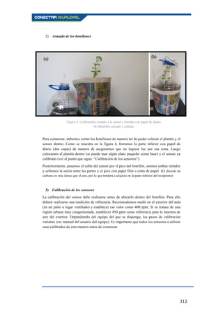 312
2) Armado de los botellones
Para comenzar, debemos cortar los botellones de manera tal de poder colocar el plantín y el
sensor dentro. Como se muestra en la figura 4, forramos la parte inferior con papel de
diario (dos capas) de manera de asegurarnos que no ingrese luz por esa zona. Luego
colocamos el plantín dentro (se puede usar algún plato pequeño como base) y el sensor ya
calibrado (ver el punto que sigue: “Calibración de los sensores”).
Posteriormente, pasamos el cable del sensor por el pico del botellón, unimos ambas mitades
y sellamos la unión entre las partes y el pico con papel film o cinta de papel. (El dióxido de
carbono es más denso que el aire, por lo que tenderá a alojarse en la parte inferior del recipiente).
3) Calibración de los sensores
La calibración del sensor debe realizarse antes de ubicarlo dentro del botellón. Para ello
deberá realizarse una medición de referencia. Recomendamos medir en el exterior del aula
(en un patio o lugar ventilado) y establecer ese valor como 400 ppm. Si se tratase de una
región urbana muy congestionada, establecer 450 ppm como referencia para la muestra de
aire del exterior. Dependiendo del equipo del que se disponga, los pasos de calibración
variarán (ver manual del usuario del equipo). Es importante que todos los sensores a utilizar
sean calibrados de esta manera antes de comenzar.
Figura 4. (a) Botellón cortado a la mitad y forrado con papel de diario.
(b) Botellón cerrado y sellado.
 