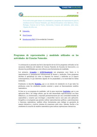 31
En la web existe gran número de simuladores y programas de representación para la
enseñanza de las Ciencias Naturales, que abarcan disciplinas como Química, Física,
Biología, Ciencias de la Tierra, Astronomía, Ciencias del ambiente, entre otras.
Algunos de ellos son:
 Edumedia:
 Área Ciencias
 Simulaciones PhET (Universidad de Colorado)
Programas de representación y modelado utilizados en las
actividades de Ciencias Naturales
A continuación se presenta una breve descripción de tres de los programas utilizados en las
secuencias didácticas del módulo de Ciencias Naturales de Escuelas de Innovación y se
discuten las posibilidades que estos ofrecen como herramientas de modelado.
Los primeros, Avogadro y ACD/Chemsketch son programas cuyo fuerte es la
representación (y manipulación) tridimensional de átomos y moléculas. Estos programas
facilitan el aprendizaje de cómo se disponen los átomos y moléculas en el espacio
(estereoquímica), lo que determina algunas de las propiedades y la reactividad de dichas
moléculas.
Finalmente se describe Modellus, que es un entorno de simulación en el que tanto los
profesores como los estudiantes pueden construir y poner en funcionamiento modelos
matemáticos.
Si bien no es un programa de modelado, vale la pena mencionar GeoGebra, que es una
aplicación libre y de código abierto, que ha sido desarrollado específicamente con fines
didácticos y es monitoreado y mejorado permanentemente por una comunidad mundial de
especialistas y usuarios que investigan y desarrollan nuevos usos para esta aplicación.
Geogebra es un programa que permite realizar representaciones gráficas y aproximaciones
a funciones matemáticas; también ofrece herramientas para trabajar en geometría de
manera interactiva y resolver sistemas de ecuaciones entre otros. Además, facilita a los
estudiantes la creación de modelos matemáticos para realizar exploraciones interactivas.
 