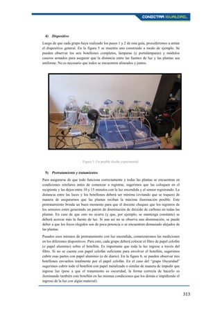 313
4) Dispositivo
Luego de que cada grupo haya realizado los pasos 1 y 2 de esta guía, procederemos a armar
el dispositivo general. En la figura 5 se muestra uno construido a modo de ejemplo. Se
pueden observar los seis botellones completos, lámparas (y portalámparas) y módulos
caseros armados para asegurar que la distancia entre las fuentes de luz y las plantas sea
uniforme. No es necesario que todos se encuentren alineados y juntos.
5) Pretratamiento y tratamientos
Para asegurarse de que todo funciona correctamente y todas las plantas se encuentran en
condiciones similares antes de comenzar a registrar, sugerimos que las coloquen en el
recipiente y las dejen entre 10 y 15 minutos con la luz encendida y el sensor registrando. La
distancia entre las luces y los botellones deberá ser mínima (evitando que se toquen) de
manera de asegurarnos que las plantas reciban la máxima iluminación posible. Este
pretratamiento brinda un buen momento para que el docente chequee que los registros de
los sensores estén generando un patrón de disminución de dióxido de carbono en todas las
plantas. En caso de que esto no ocurra (y que, por ejemplo, se mantenga constante) se
deberá acercar más la fuente de luz. Si aun así no se observa una disminución, se puede
deber a que los focos elegidos son de poca potencia o se encuentran demasiado alejados de
las plantas.
Pasados esos minutos de pretratamiento con luz encendida, comenzaremos las mediciones
en los diferentes dispositivos. Para esto, cada grupo deberá colocar el filtro de papel celofán
(o papel aluminio) sobre el botellón. Es importante que toda la luz ingrese a través del
filtro. Si no se cuenta con papel celofán suficiente para envolver el botellón, sugerimos
cubrir esas partes con papel aluminio (o de diario). En la figura 6, se pueden observar tres
botellones envueltos totalmente por el papel celofán. En el caso del “grupo Oscuridad”
sugerimos cubrir todo el botellón con papel metalizado o similar de manera de impedir que
ingrese luz (pese a que el tratamiento es oscuridad, la forma correcta de hacerlo es
iluminando también este botellón en las mismas condiciones que los demás e impidiendo el
ingreso de la luz con algún material).
Figura 5. Un posible diseño experimental.
 