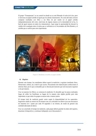 314
El grupo “Transparente” es un control en donde no se está filtrando el color de la luz, pero
sí atraviesa un papel celofán al igual que los demás tratamientos. No sería del todo correcto
comparar resultados con filtro y sin filtro de por medio (si el papel celofán
independientemente del color, interviene de alguna manera en la intensidad de la luz, lo
hará de igual manera en todos los tratamientos). Aquí surge la oportunidad de discutir la
validez de la analogía entre el nylon que se utilizaría en el invernadero de Don Ramón y el
celofán que se utiliza para este experimento.
6) Registro
Durante este tiempo, los estudiantes deben seguir la medición y registrar (mediante fotos,
filmaciones, relatos, etc.) todo lo que ocurre. Necesitarán este material para confeccionar el
informe final, por lo que es deseable que se discuta previamente qué será necesario registrar
y de qué manera.
Una vez puestos los filtros, se comienza la medición. Es deseable que los pasos realizados
luego de sellar los botellones se hagan de la manera más rápida posible pero más
importante es que todos los grupos avancen más o menos juntos.
El tiempo total de medición puede variar según la disponibilidad de los materiales.
Sugerimos medir no menos de 20 minutos una vez colocados los filtros (con una frecuencia
de muestreo de 1 punto por cada 30 segundos o un minuto, de modo de generar una
cantidad adecuada de datos).
Una vez concluido el tiempo de medición, cada grupo deberá guardar los datos del registro,
desarmar el dispositivo y continuar trabajando con el documento 6.
Figura 6. Botellones envueltos en papel celofán.
 
