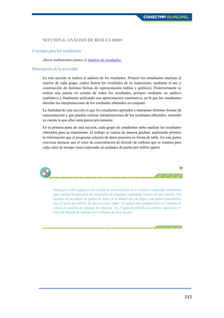 315
SECCIÓN 6: ANÁLISIS DE RESULTADOS
Consigna para los estudiantes
Ahora realizaremos juntos el Análisis de resultados.
Descripción de la actividad
En esta sección se realiza el análisis de los resultados. Primero los estudiantes analizan al
interior de cada grupo, cuáles fueron los resultados de su tratamiento, mediante el uso y
construcción de distintas formas de representación (tablas y gráficos). Posteriormente se
realiza una puesta en común de todos los resultados, primero mediante un análisis
cualitativo y finalmente utilizando una aproximación cuantitativa, en la que los estudiantes
abordan las interpretaciones de los resultados obtenidos en conjunto.
La finalidad de esta sección es que los estudiantes aprendan a manipular distintas formas de
representación y que puedan realizar interpretaciones de los resultados obtenidos, teniendo
en cuenta lo que ellos anticiparon previamente.
En la primera parte de esta sección, cada grupo de estudiantes debe analizar los resultados
obtenidos para su tratamiento. El trabajo se realiza de manera gradual, analizando primero
la información que el programa colector de datos presenta en forma de tabla. En este punto
conviene destacar que el valor de concentración de dióxido de carbono que se muestra para
cada valor de tiempo viene expresado en unidades de partes por millón (ppm).
Partes por millón (ppm) es una unidad de concentración. Esta unidad es empleada usualmente
para valorar la presencia de elementos en pequeñas cantidades (traza) en una mezcla. Por
ejemplo en un millón de granos de arroz, si se pintara uno de negro, este grano representaría
una (1) parte por millón. Se abrevia como "ppm". En gases, esta unidad refiere al volumen de
soluto en relación al volumen de solución. Así, 5 ppm de dióxido de carbono equivalen a 5
litros de dióxido de carbono en 5 millones de litros de aire.
 