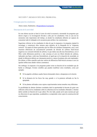 321
SECCIÓN 7: RESOLUCIÓN DEL PROBLEMA
Consigna para los estudiantes
Ahora vamos, finalmente, a Respondamos la pregunta.
Descripción de la actividad
En esta última sección se hará el cierre de toda la secuencia, retomando las preguntas que
dieron origen a la investigación llevada a cabo por los estudiantes. Este es uno de los
momentos más importantes del trabajo, en donde los estudiantes deberán ser capaces de
concentrar todo lo trabajado en la secuencia para arribar a las conclusiones.
Sugerimos reforzar en los estudiantes la idea de que la respuesta a la pregunta original la
investigan y construyen ellos mismos para alejarlos de la búsqueda de la “respuesta
correcta”. Se espera en líneas generales que los filtros de celofanes transparente, rojo y azul
muestren diferencias de concentración promedio de dióxido de carbono final-inicial
negativas (se consumió dióxido de carbono, lo que indica una alta tasa fotosintética), con el
filtro verde diferencias positivas o más cercanas al cero (se liberó dióxido de carbono,
indicando una baja o nula tasa fotosintética), al igual que en la situación de oscuridad, en
donde la diferencia debería ser claramente positiva y mayor (la planta sólo está respirando).
Por último, el filtro amarillo suele dar valores de diferencias final-inicial cercanas a cero (se
igualan ambas tasas dando valores constantes).
Sin embargo, la respuesta a las preguntas podrá variar en función de los resultados que de
hecho se obtengan. Existen variables que pueden modificar estos resultados, como por
ejemplo:
 Si los papeles celofanes usados fueron demasiado claros o desparejos en la tinción.
 Si la distancia de los focos fue muy grande o si la potencia utilizada no fue la
apropiada.
 Si las plantas utilizadas como sujetos experimentales tenían tamaños muy diferentes.
La posibilidad de obtener distintos resultados dará la oportunidad al docente de guiar una
reflexión crítica de los estudiantes sobre la coherencia de los resultados obtenidos e intentar
darles sentido en función de lo que saben. Por otro lado, puede servir para razonar por qué
no obtuvieron lo que esperaban, ayudándolos a comprender cómo opera la construcción del
conocimiento.
 